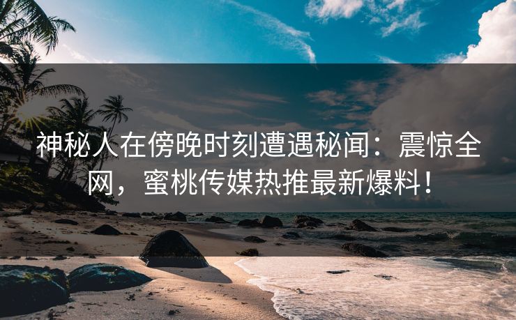 神秘人在傍晚时刻遭遇秘闻：震惊全网，蜜桃传媒热推最新爆料！