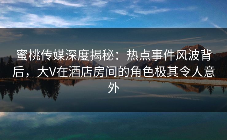 蜜桃传媒深度揭秘：热点事件风波背后，大V在酒店房间的角色极其令人意外