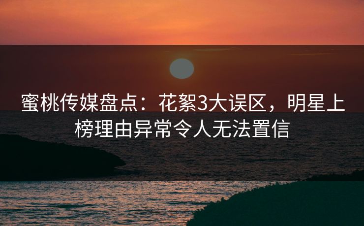 蜜桃传媒盘点：花絮3大误区，明星上榜理由异常令人无法置信