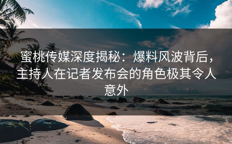 蜜桃传媒深度揭秘：爆料风波背后，主持人在记者发布会的角色极其令人意外