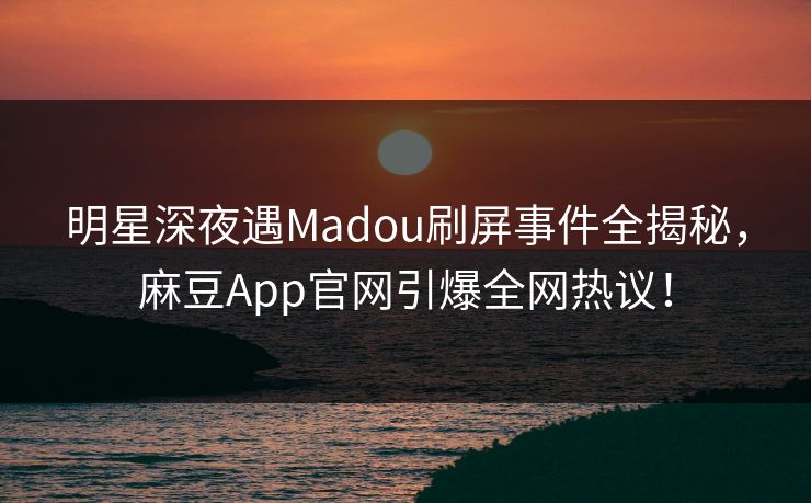 明星深夜遇Madou刷屏事件全揭秘，麻豆App官网引爆全网热议！