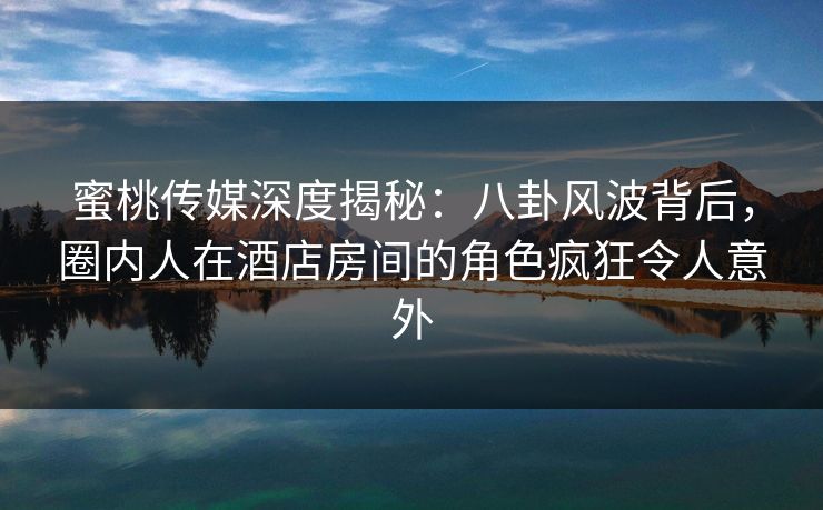蜜桃传媒深度揭秘：八卦风波背后，圈内人在酒店房间的角色疯狂令人意外