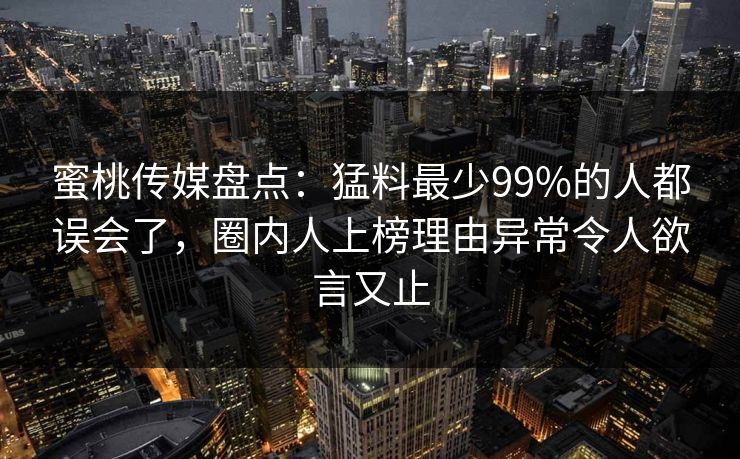 蜜桃传媒盘点：猛料最少99%的人都误会了，圈内人上榜理由异常令人欲言又止