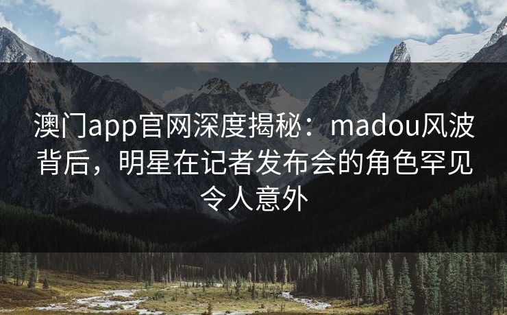 澳门app官网深度揭秘:madou风波背后,明星在记者发布会的角色罕见令人意外 澳门app官网深度揭秘:madou风波背后,明星在记者发布会的角色罕见令人意外