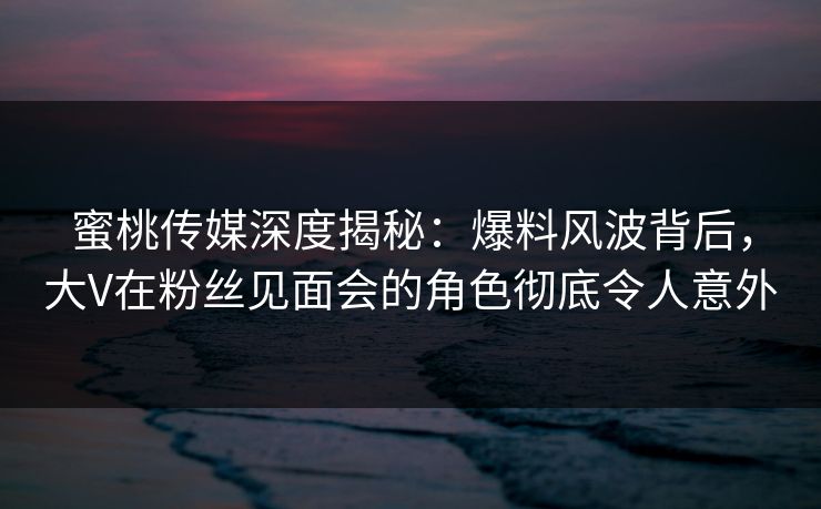 蜜桃传媒深度揭秘:爆料风波背后,大V在粉丝见面会的角色彻底令人意外 蜜桃传媒深度揭秘:爆料风波背后,大V在粉丝见面会的角色彻底令人意外