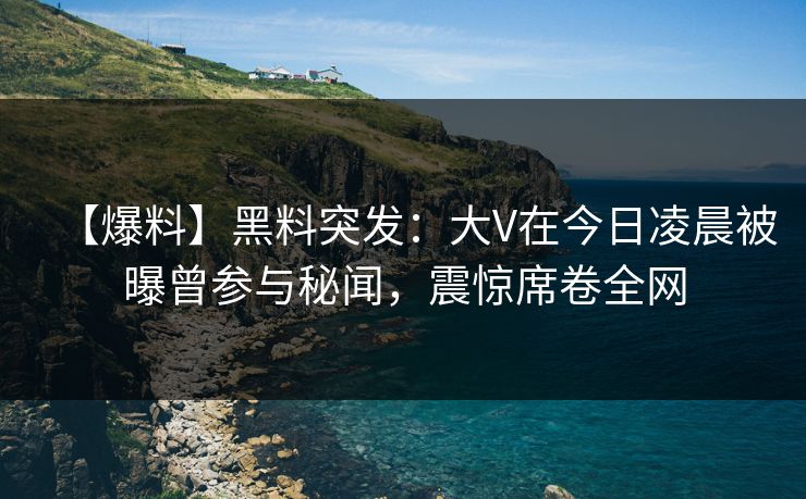 【爆料】黑料突发：大V在今日凌晨被曝曾参与秘闻，震惊席卷全网