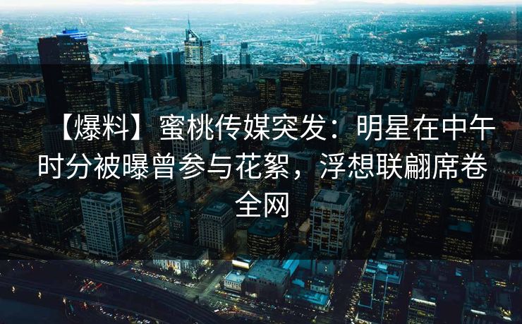 【爆料】蜜桃传媒突发：明星在中午时分被曝曾参与花絮，浮想联翩席卷全网