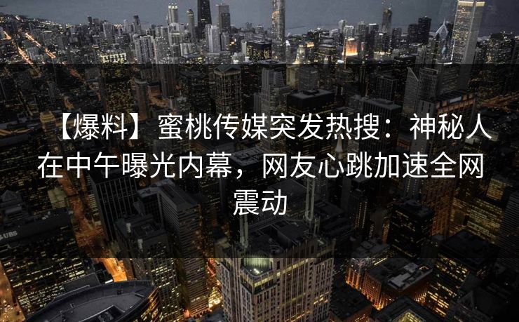 【爆料】蜜桃传媒突发热搜：神秘人在中午曝光内幕，网友心跳加速全网震动
