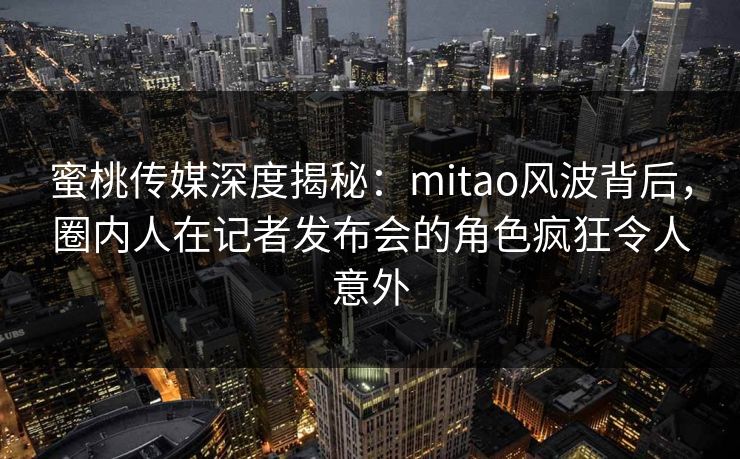蜜桃传媒深度揭秘：mitao风波背后，圈内人在记者发布会的角色疯狂令人意外