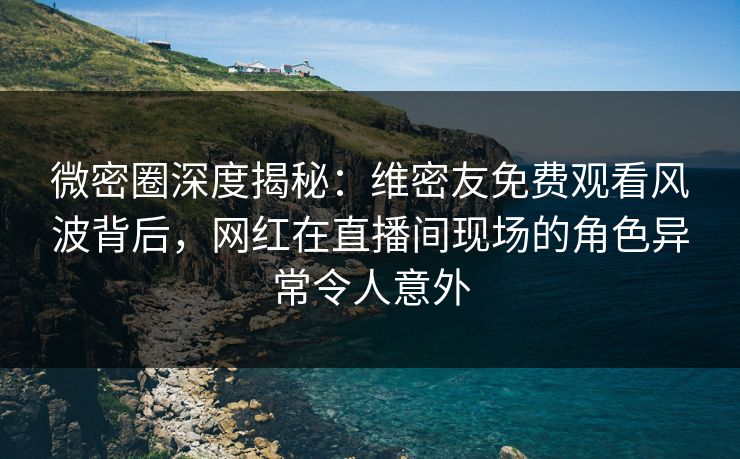 微密圈深度揭秘：维密友免费观看风波背后，网红在直播间现场的角色异常令人意外