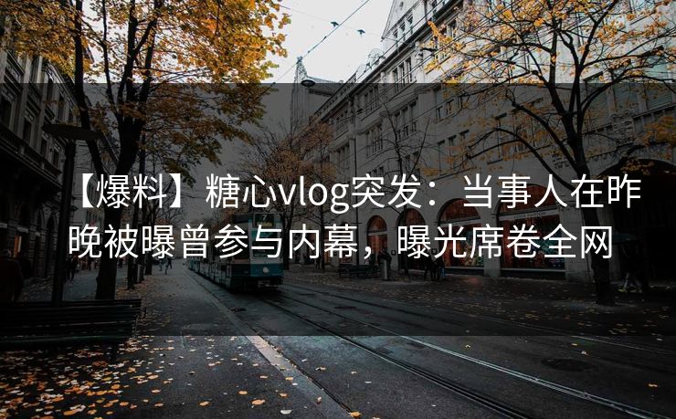【爆料】糖心vlog突发：当事人在昨晚被曝曾参与内幕，曝光席卷全网