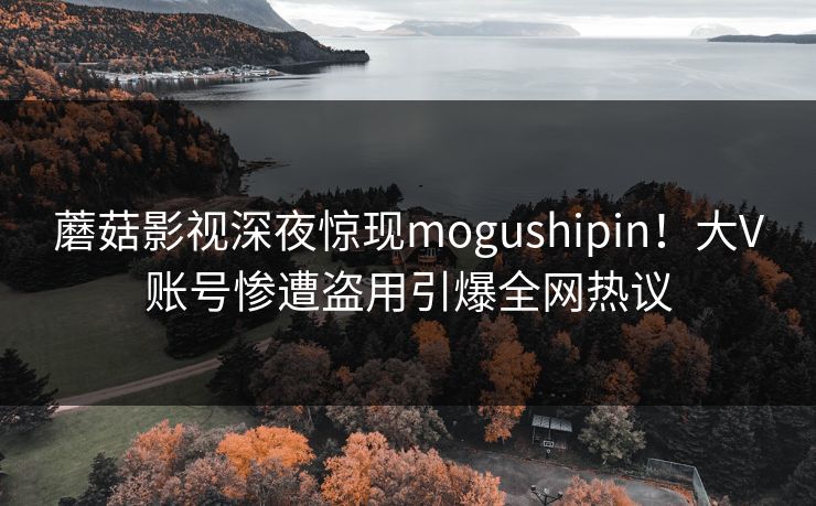 蘑菇影视深夜惊现mogushipin！大V账号惨遭盗用引爆全网热议