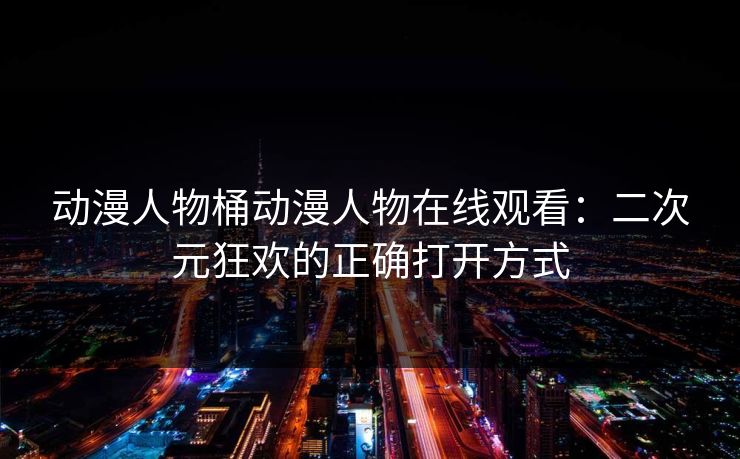 动漫人物桶动漫人物在线观看：二次元狂欢的正确打开方式