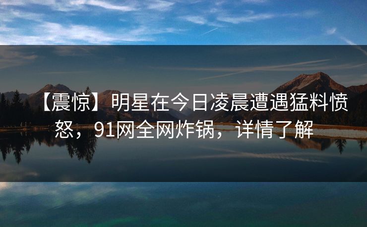 【震惊】明星在今日凌晨遭遇猛料愤怒，91网全网炸锅，详情了解