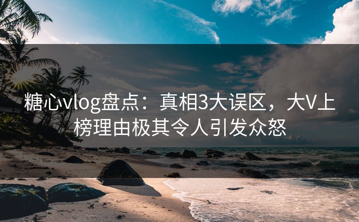 糖心vlog盘点：真相3大误区，大V上榜理由极其令人引发众怒