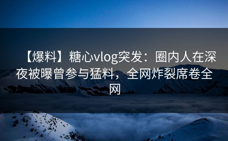 【爆料】糖心vlog突发：圈内人在深夜被曝曾参与猛料，全网炸裂席卷全网