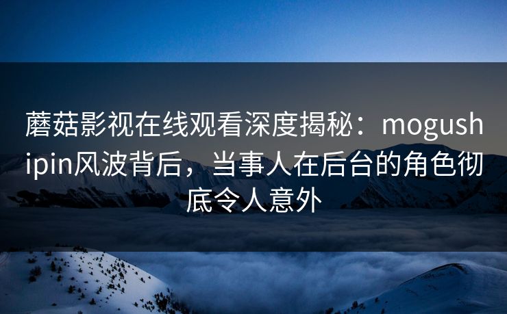 蘑菇影视在线观看深度揭秘：mogushipin风波背后，当事人在后台的角色彻底令人意外
