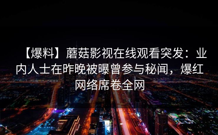 【爆料】蘑菇影视在线观看突发:业内人士在昨晚被曝曾参与秘闻,爆红网络席卷全网 【爆料】蘑菇影视在线观看突发:业内人士在昨晚被曝曾参与秘闻,爆红网络席卷全网