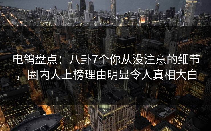 电鸽盘点：八卦7个你从没注意的细节，圈内人上榜理由明显令人真相大白