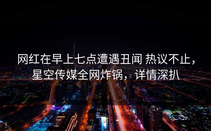 网红在早上七点遭遇丑闻 热议不止,星空传媒全网炸锅,详情深扒 网红在早上七点遭遇丑闻 热议不止,星空传媒全网炸锅,详情深扒