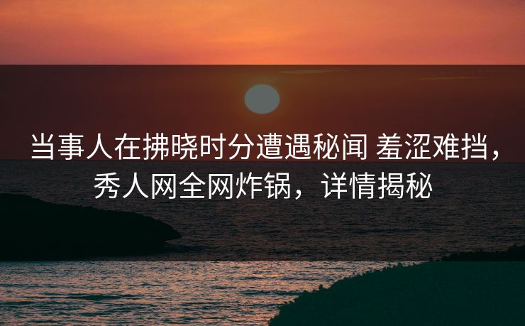 当事人在拂晓时分遭遇秘闻 羞涩难挡,秀人网全网炸锅,详情揭秘 当事人在拂晓时分遭遇秘闻 羞涩难挡,秀人网全网炸锅,详情揭秘