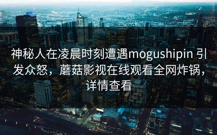 神秘人在凌晨时刻遭遇mogushipin 引发众怒,蘑菇影视在线观看全网炸锅,详情查看 神秘人在凌晨时刻遭遇mogushipin 引发众怒,蘑菇影视在线观看全网炸锅,详情查看