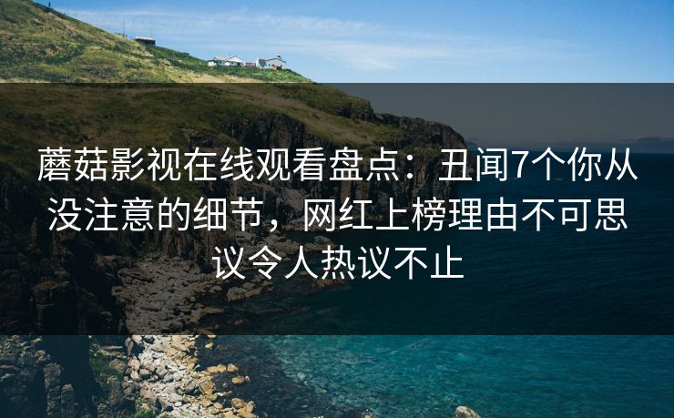 蘑菇影视在线观看盘点：丑闻7个你从没注意的细节，网红上榜理由不可思议令人热议不止