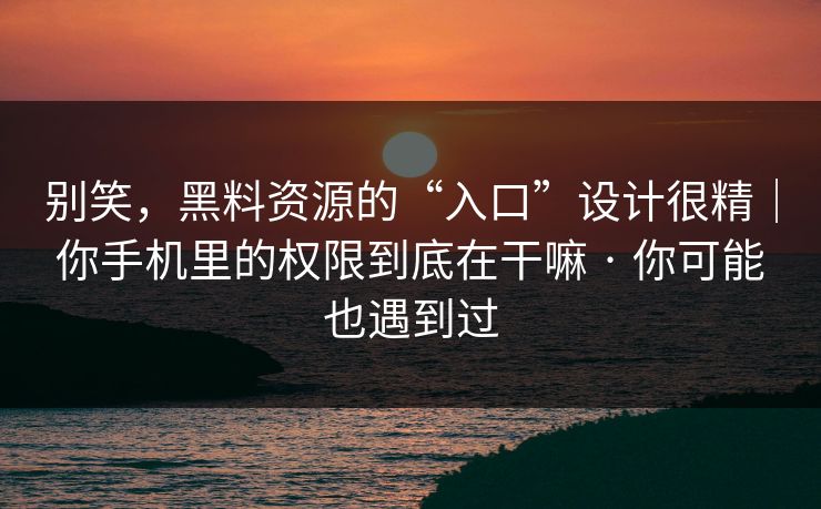 别笑，黑料资源的“入口”设计很精｜你手机里的权限到底在干嘛 · 你可能也遇到过