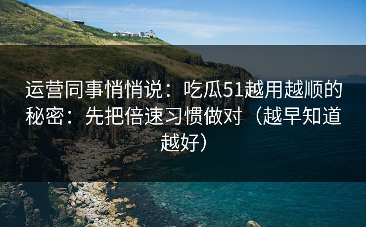 运营同事悄悄说：吃瓜51越用越顺的秘密：先把倍速习惯做对（越早知道越好）