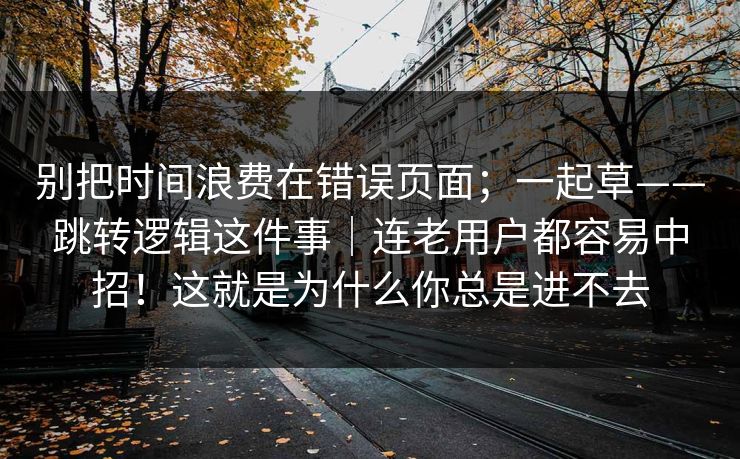 别把时间浪费在错误页面;一起草——跳转逻辑这件事|连老用户都容易中招!这就是为什么你总是进不去 别把时间浪费在错误页面;一起草——跳转逻辑这件事|连老用户都容易中招!这就是为什么你总是进不去