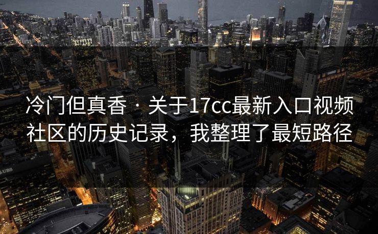 冷门但真香 · 关于17cc最新入口视频社区的历史记录,我整理了最短路径 冷门但真香 · 关于17cc最新入口视频社区的历史记录,我整理了最短路径
