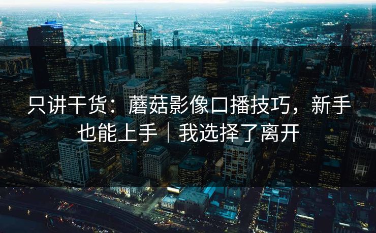 只讲干货:蘑菇影像口播技巧,新手也能上手|我选择了离开 只讲干货:蘑菇影像口播技巧,新手也能上手|我选择了离开