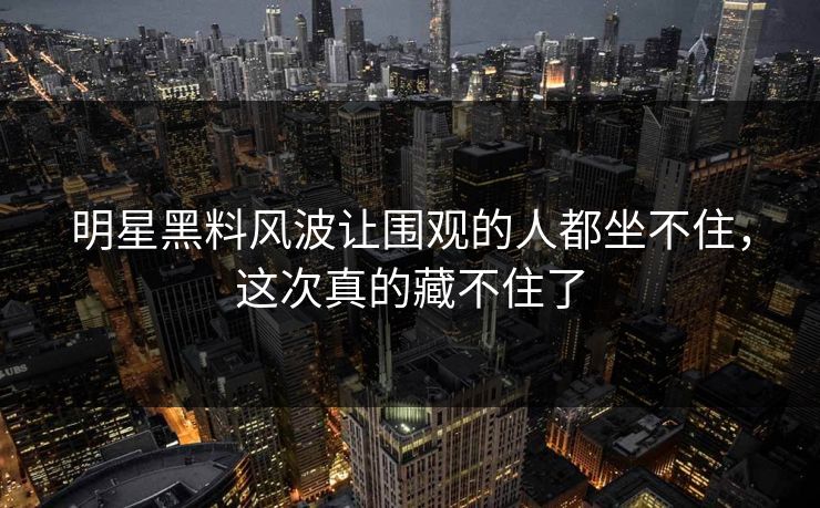 明星黑料风波让围观的人都坐不住，这次真的藏不住了