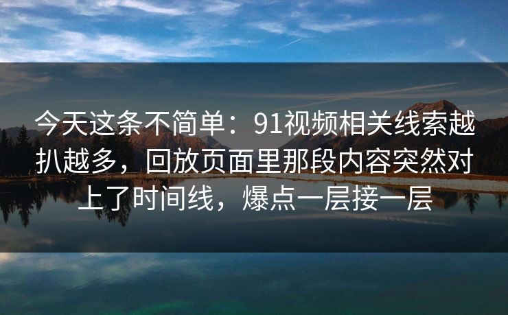今天这条不简单：91视频相关线索越扒越多，回放页面里那段内容突然对上了时间线，爆点一层接一层