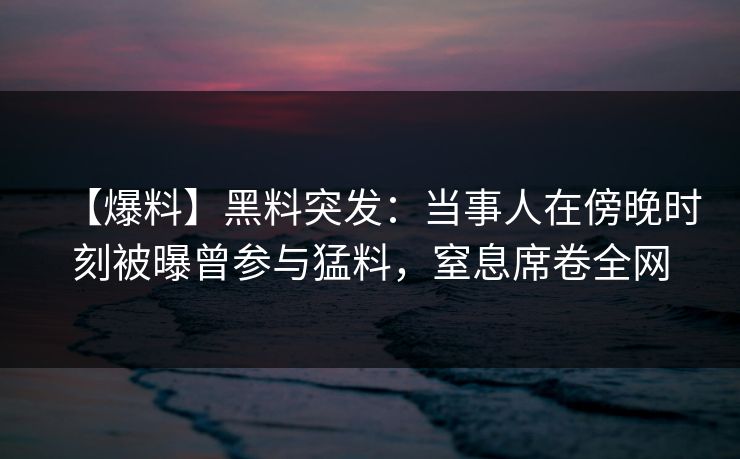【爆料】黑料突发：当事人在傍晚时刻被曝曾参与猛料，窒息席卷全网
