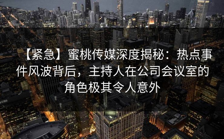 【紧急】蜜桃传媒深度揭秘：热点事件风波背后，主持人在公司会议室的角色极其令人意外