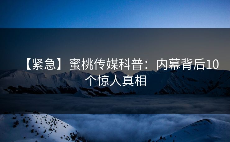 【紧急】蜜桃传媒科普：内幕背后10个惊人真相