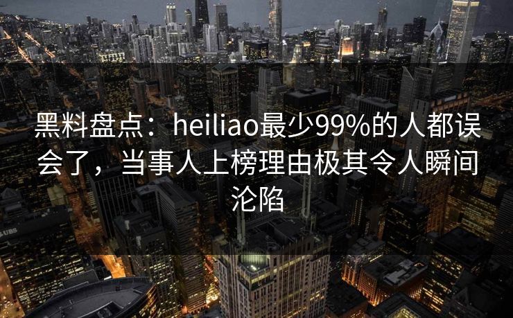 黑料盘点：heiliao最少99%的人都误会了，当事人上榜理由极其令人瞬间沦陷
