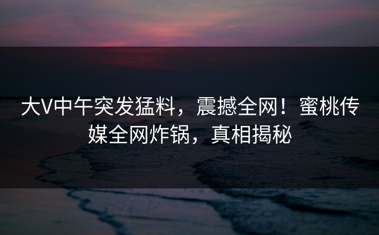 大V中午突发猛料，震撼全网！蜜桃传媒全网炸锅，真相揭秘