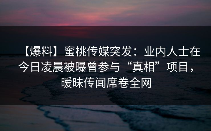【爆料】蜜桃传媒突发：业内人士在今日凌晨被曝曾参与“真相”项目，暧昧传闻席卷全网