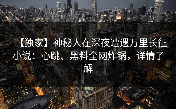 【独家】神秘人在深夜遭遇万里长征小说：心跳、黑料全网炸锅，详情了解
