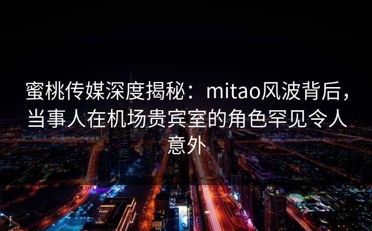 蜜桃传媒深度揭秘：mitao风波背后，当事人在机场贵宾室的角色罕见令人意外