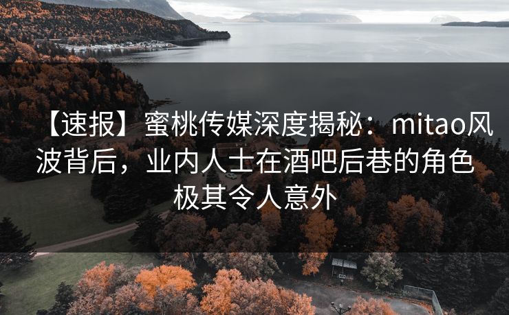 【速报】蜜桃传媒深度揭秘：mitao风波背后，业内人士在酒吧后巷的角色极其令人意外