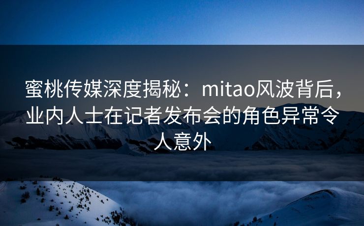 蜜桃传媒深度揭秘：mitao风波背后，业内人士在记者发布会的角色异常令人意外
