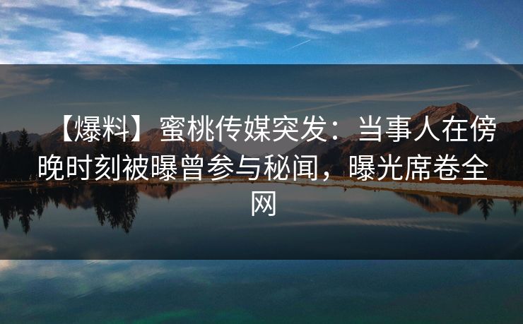 【爆料】蜜桃传媒突发:当事人在傍晚时刻被曝曾参与秘闻,曝光席卷全网 【爆料】蜜桃传媒突发:当事人在傍晚时刻被曝曾参与秘闻,曝光席卷全网