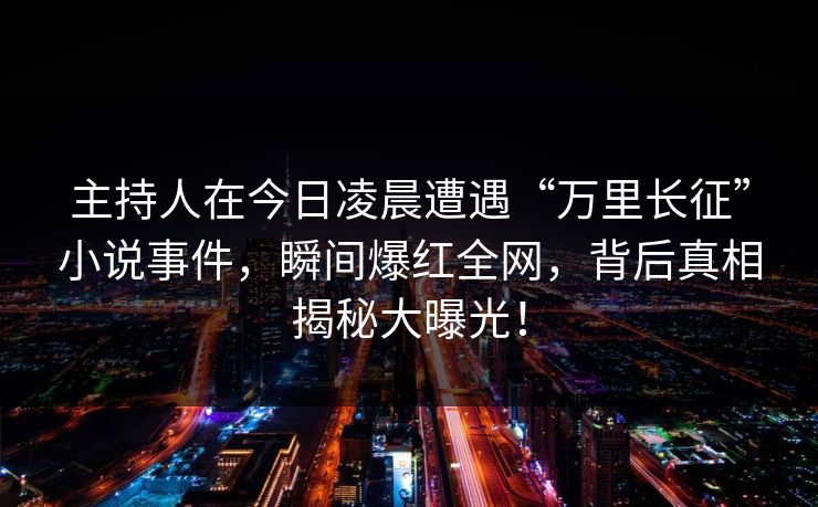 主持人在今日凌晨遭遇“万里长征”小说事件,瞬间爆红全网,背后真相揭秘大曝光! 主持人在今日凌晨遭遇“万里长征”小说事件,瞬间爆红全网,背后真相揭秘大曝光!