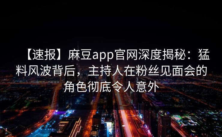 【速报】麻豆app官网深度揭秘：猛料风波背后，主持人在粉丝见面会的角色彻底令人意外