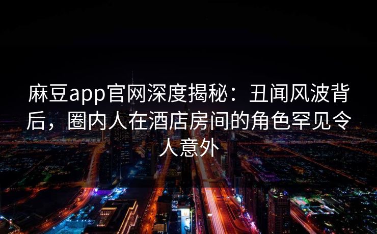 麻豆app官网深度揭秘：丑闻风波背后，圈内人在酒店房间的角色罕见令人意外