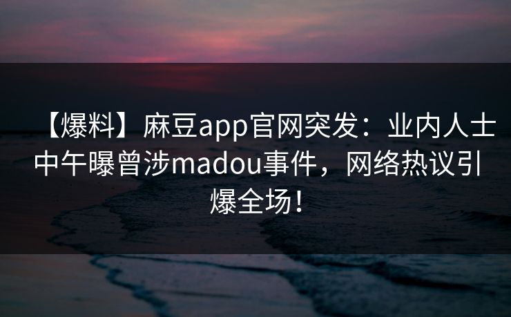 【爆料】麻豆app官网突发：业内人士中午曝曾涉madou事件，网络热议引爆全场！