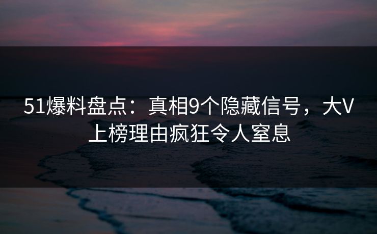 51爆料盘点：真相9个隐藏信号，大V上榜理由疯狂令人窒息
